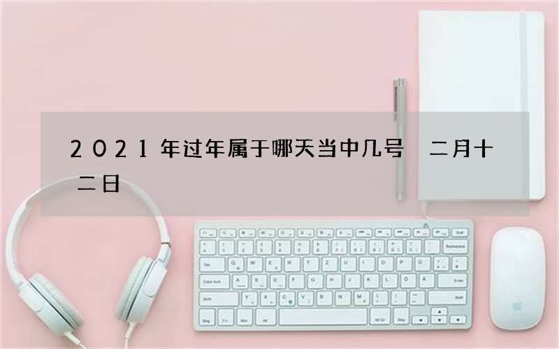 2021年过年属于哪天当中几号 二月十二日